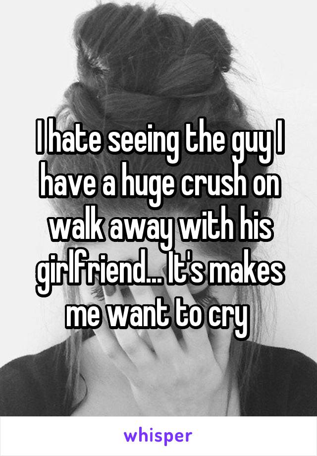 I hate seeing the guy I have a huge crush on walk away with his girlfriend... It's makes me want to cry 