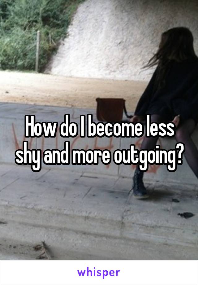 How do I become less shy and more outgoing?