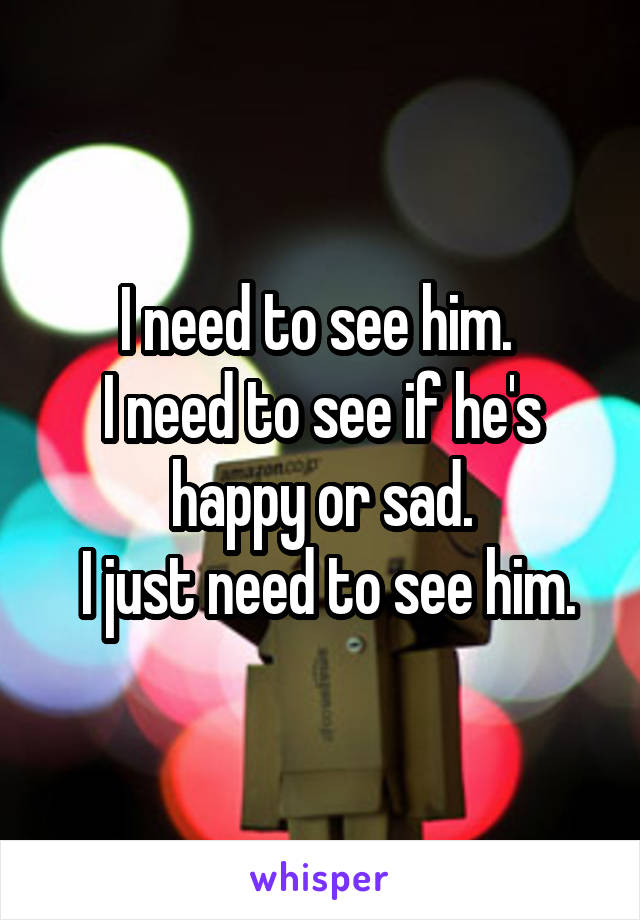I need to see him. 
I need to see if he's happy or sad.
 I just need to see him.