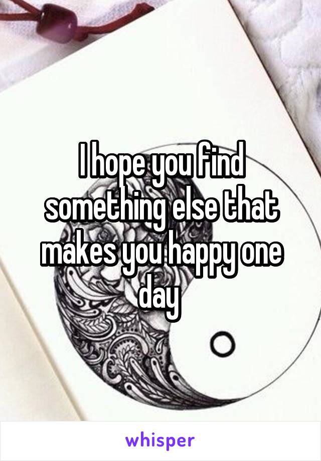 I hope you find something else that makes you happy one day 
