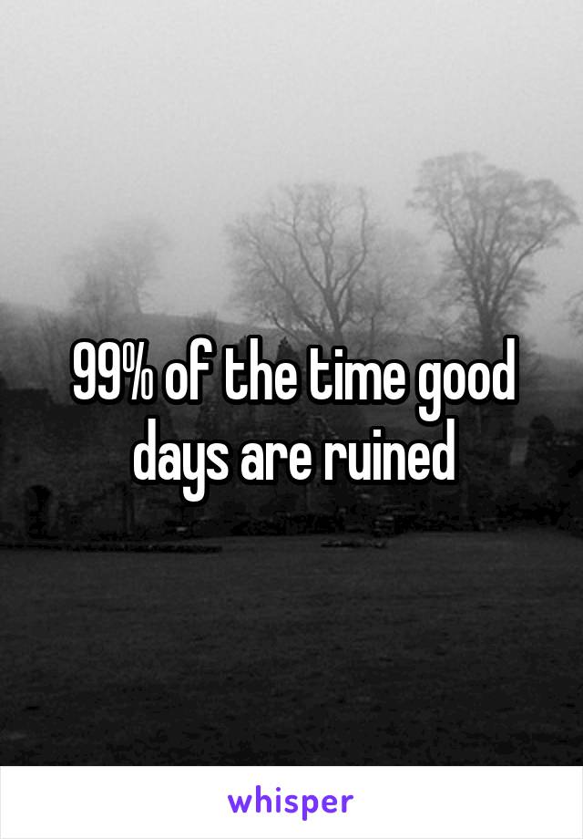 99% of the time good days are ruined