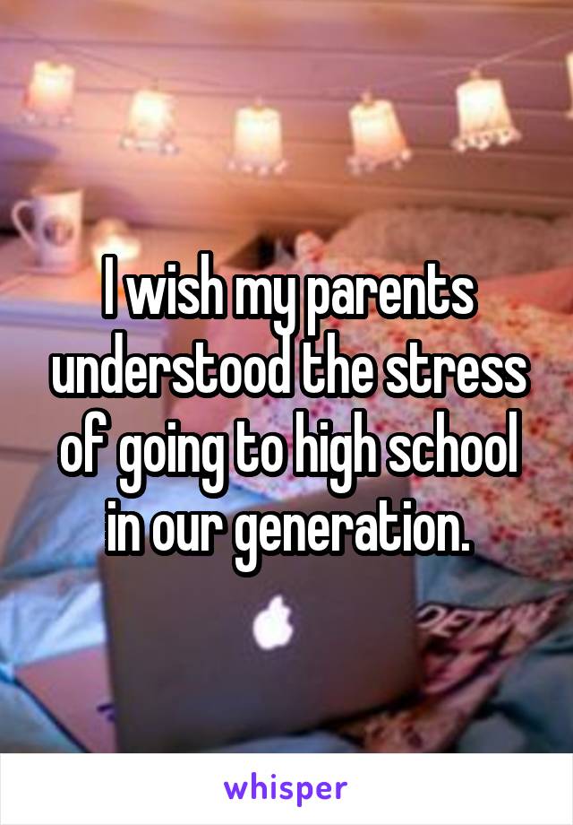 I wish my parents understood the stress of going to high school in our generation.