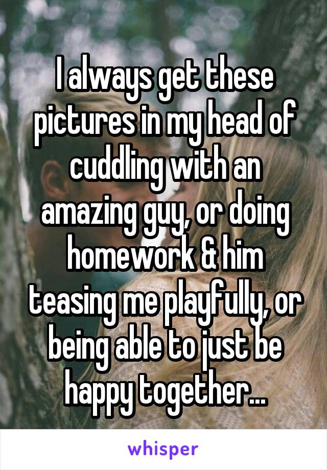 I always get these pictures in my head of cuddling with an amazing guy, or doing homework & him teasing me playfully, or being able to just be happy together...