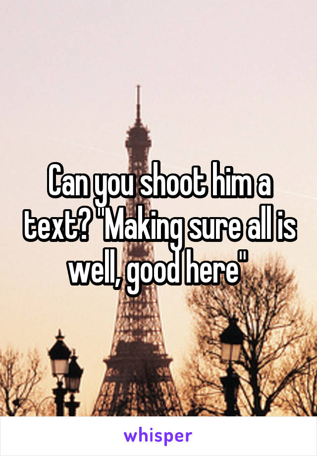 Can you shoot him a text? "Making sure all is well, good here" 