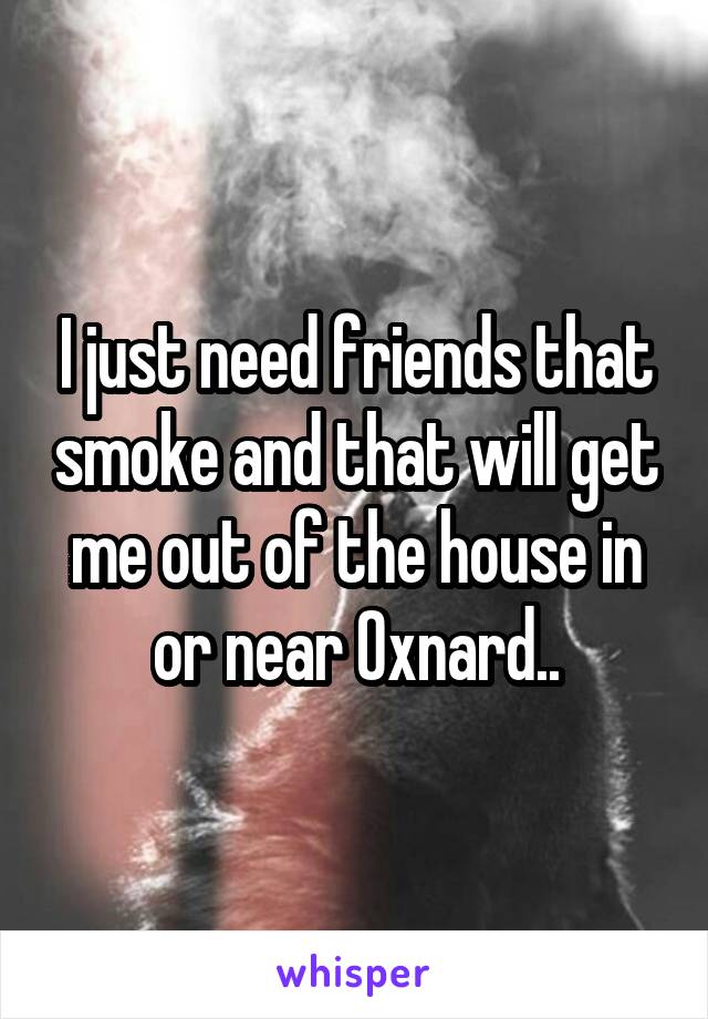 I just need friends that smoke and that will get me out of the house in or near Oxnard..