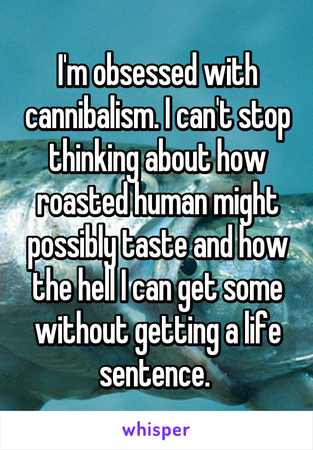 I'm obsessed with cannibalism. I can't stop thinking about how roasted human might possibly taste and how the hell I can get some without getting a life sentence. 