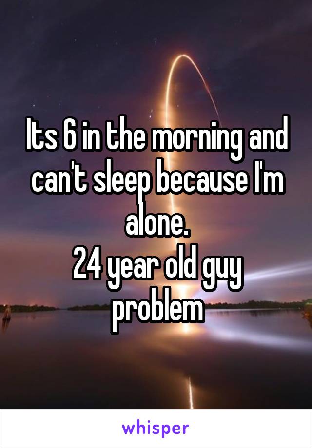 Its 6 in the morning and can't sleep because I'm alone.
24 year old guy problem