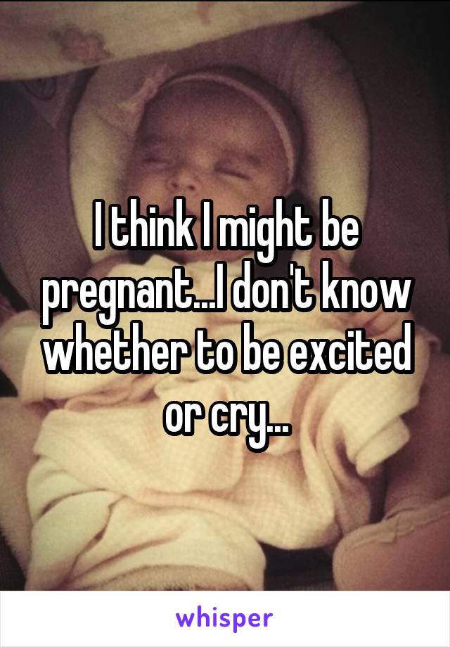 I think I might be pregnant...I don't know whether to be excited or cry...
