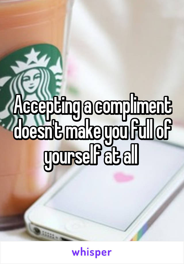Accepting a compliment doesn't make you full of yourself at all 