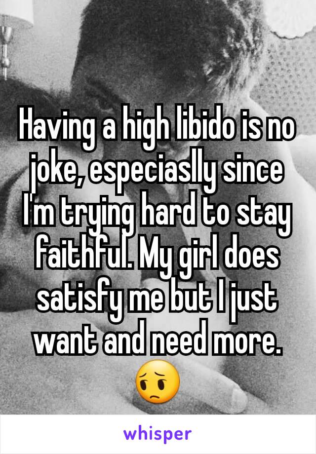 Having a high libido is no joke, especiaslly since I'm trying hard to stay faithful. My girl does satisfy me but I just want and need more. 😔