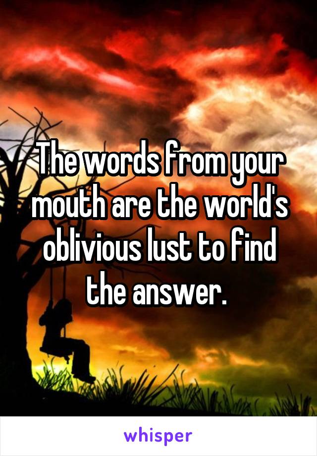 The words from your mouth are the world's oblivious lust to find the answer. 