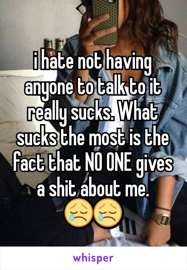 i hate not having anyone to talk to it really sucks. What sucks the most is the fact that NO ONE gives a shit about me. 😢😢