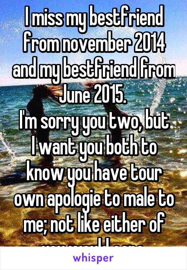 I miss my bestfriend from november 2014 and my bestfriend from June 2015. 
I'm sorry you two, but I want you both to know you have tour own apologie to male to me; not like either of you would care.