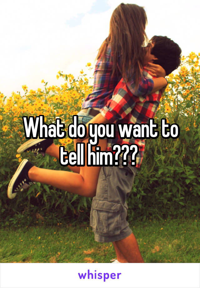 What do you want to tell him??? 