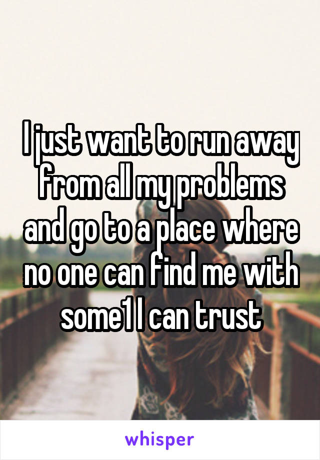 I just want to run away from all my problems and go to a place where no one can find me with some1 I can trust