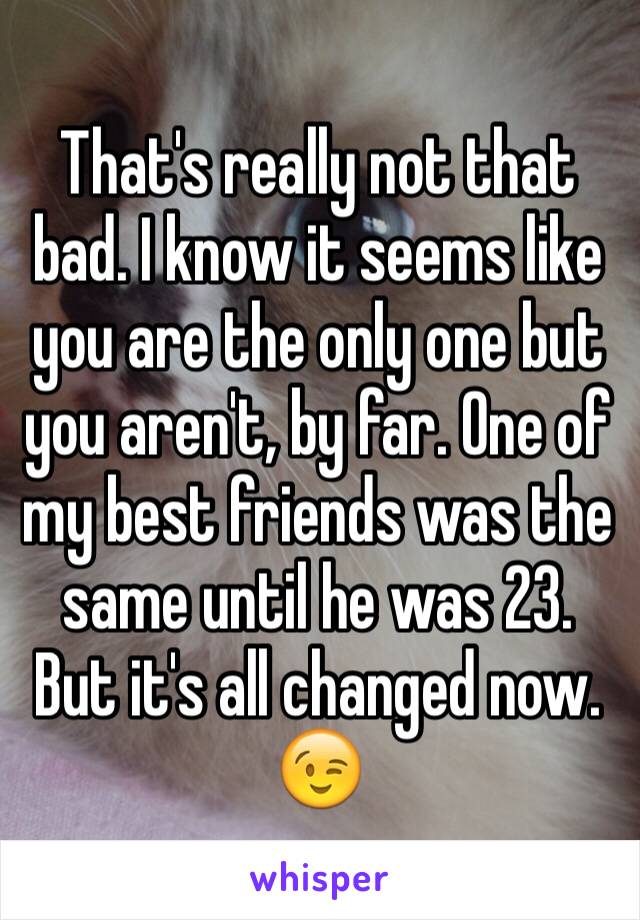 That's really not that bad. I know it seems like you are the only one but you aren't, by far. One of my best friends was the same until he was 23. But it's all changed now. 😉
