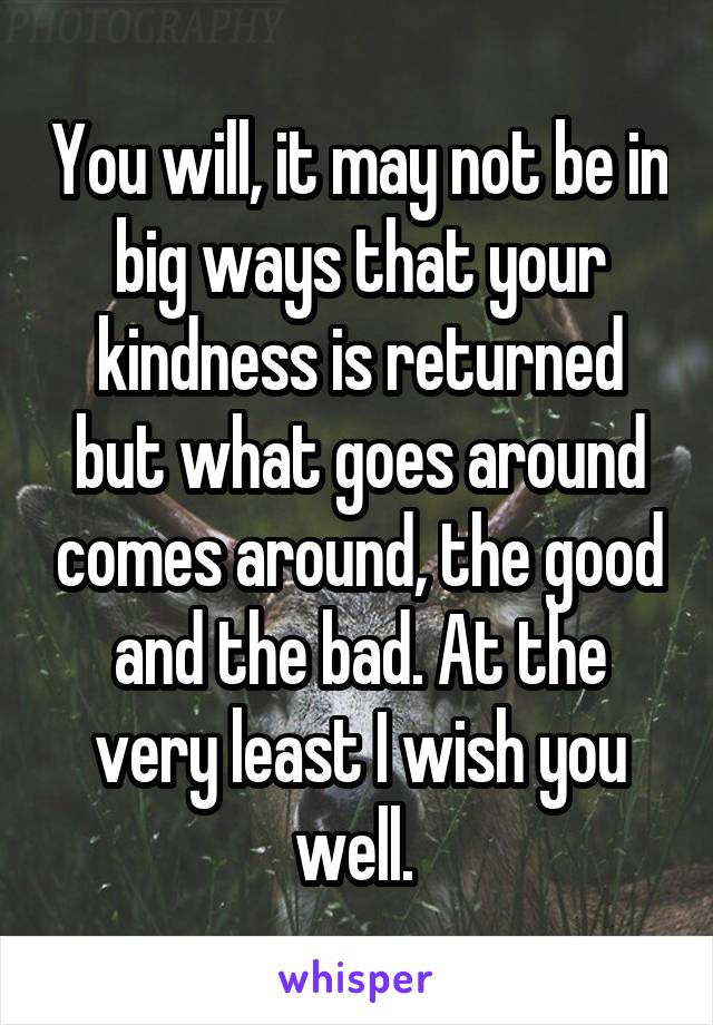 You will, it may not be in big ways that your kindness is returned but what goes around comes around, the good and the bad. At the very least I wish you well. 