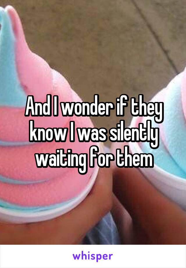 And I wonder if they know I was silently waiting for them