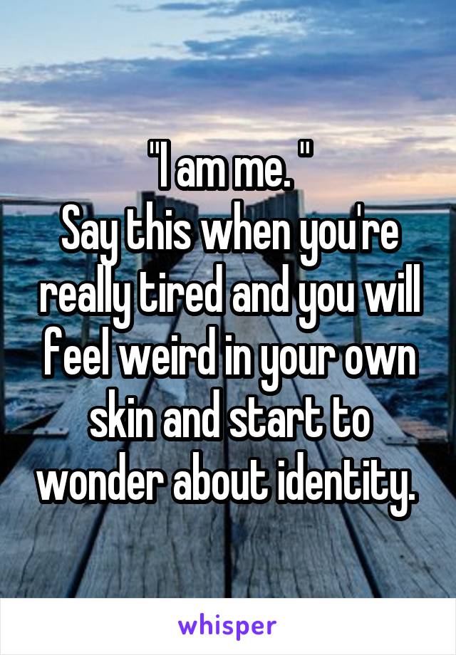 "I am me. "
Say this when you're really tired and you will feel weird in your own skin and start to wonder about identity. 