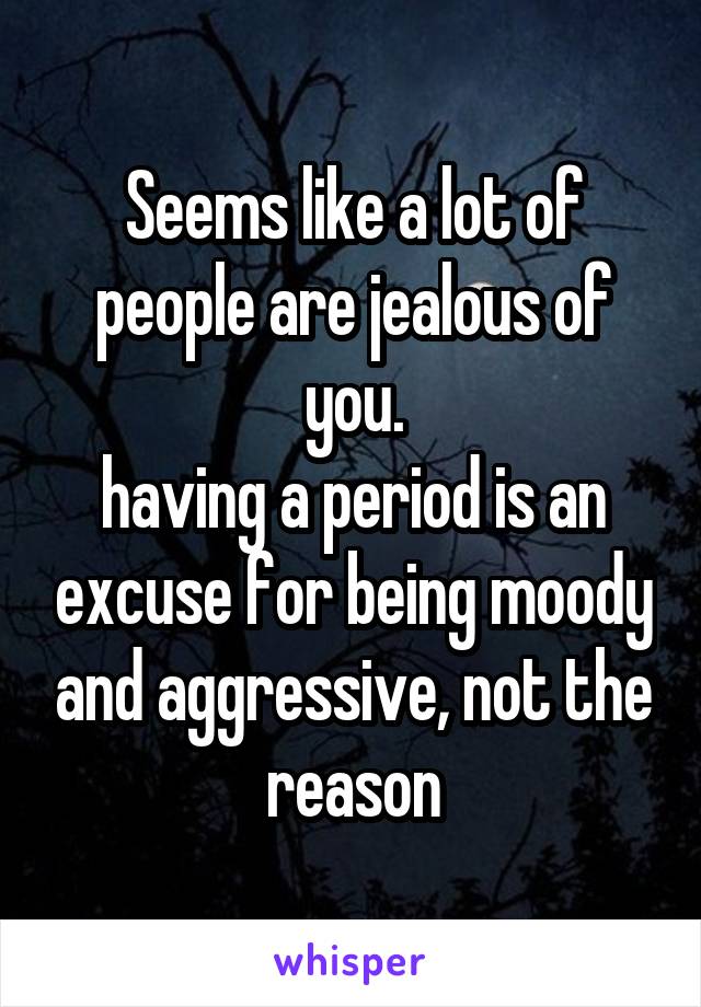 Seems like a lot of people are jealous of you.
having a period is an excuse for being moody and aggressive, not the reason