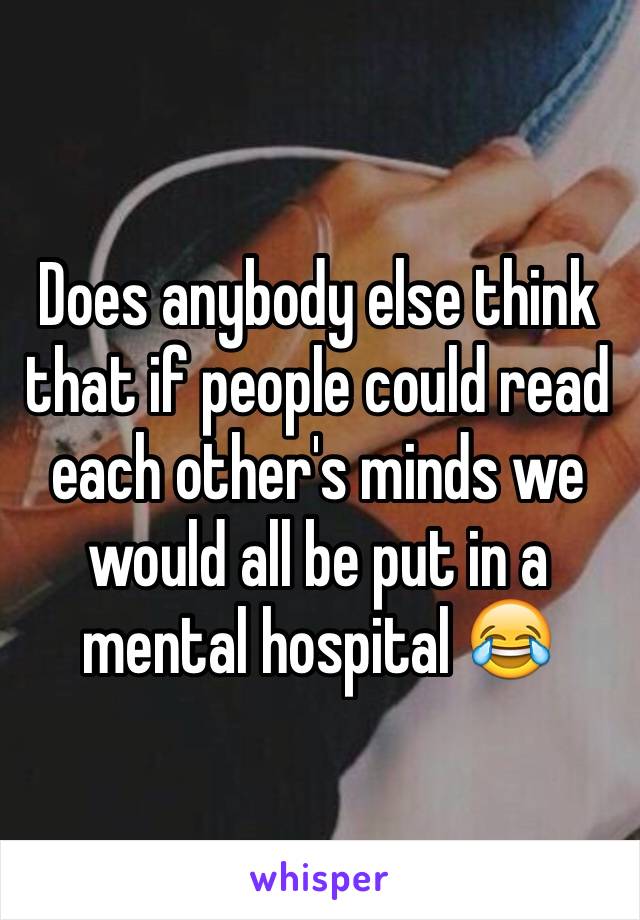 Does anybody else think that if people could read each other's minds we would all be put in a mental hospital 😂