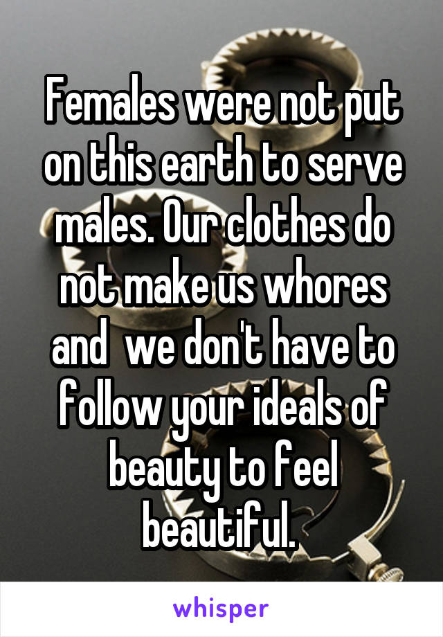 Females were not put on this earth to serve males. Our clothes do not make us whores and  we don't have to follow your ideals of beauty to feel beautiful. 