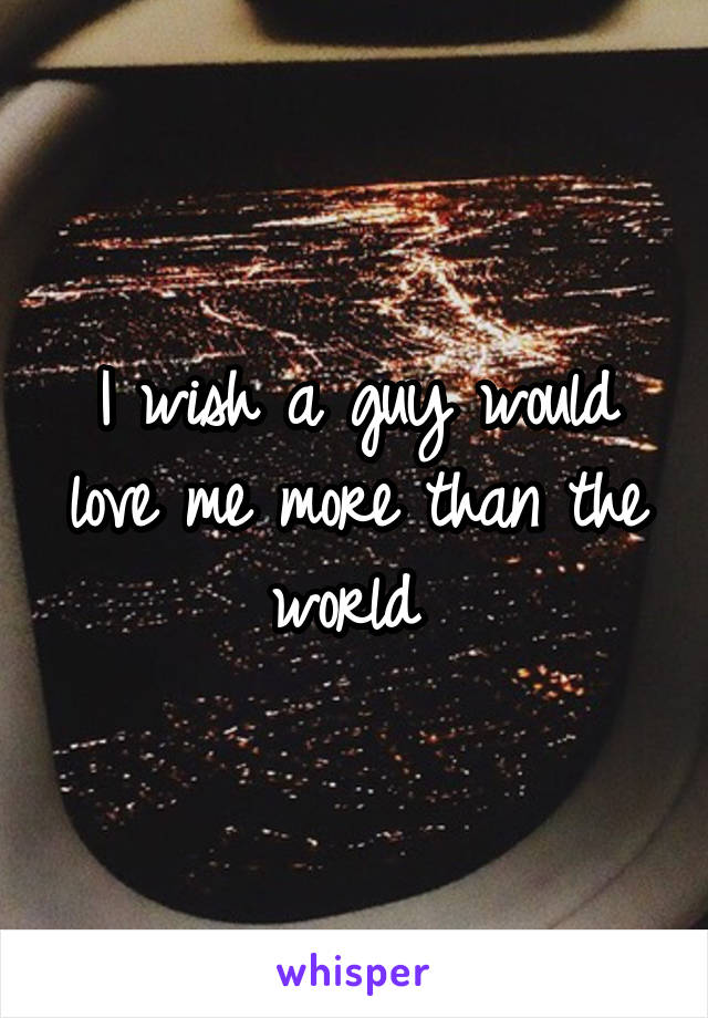 I wish a guy would love me more than the world 