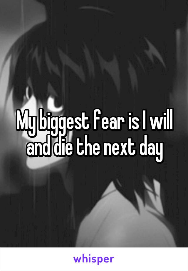 My biggest fear is I will and die the next day