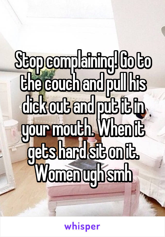 Stop complaining! Go to the couch and pull his dick out and put it in your mouth. When it gets hard sit on it. Women ugh smh