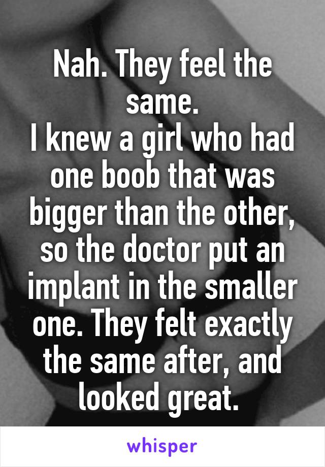 Nah. They feel the same.
I knew a girl who had one boob that was bigger than the other, so the doctor put an implant in the smaller one. They felt exactly the same after, and looked great. 