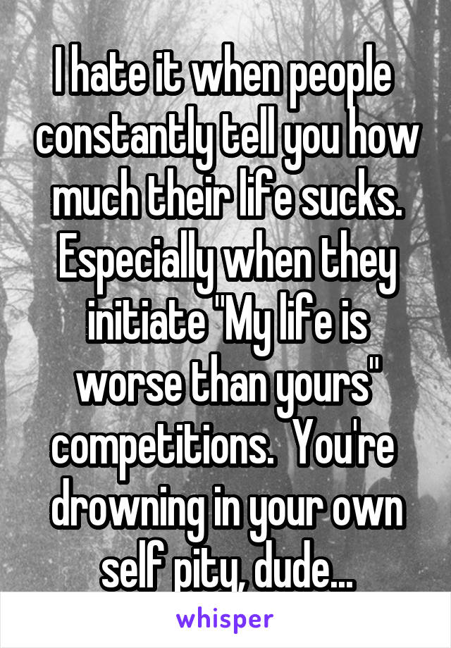 I hate it when people  constantly tell you how much their life sucks. Especially when they initiate "My life is worse than yours" competitions.  You're  drowning in your own self pity, dude...