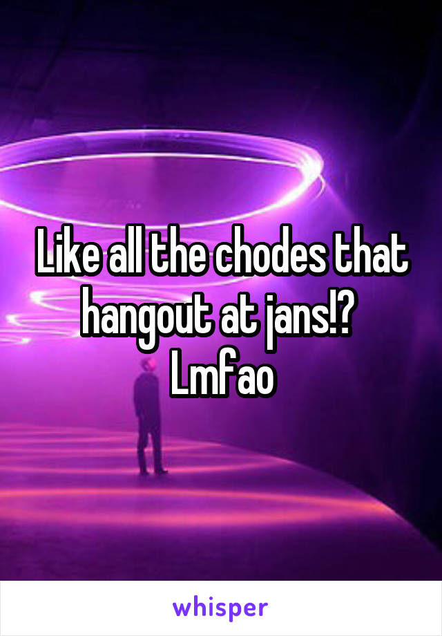 Like all the chodes that hangout at jans!?  Lmfao