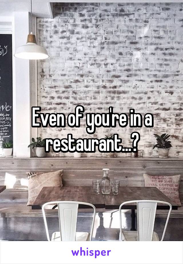 Even of you're in a restaurant...?