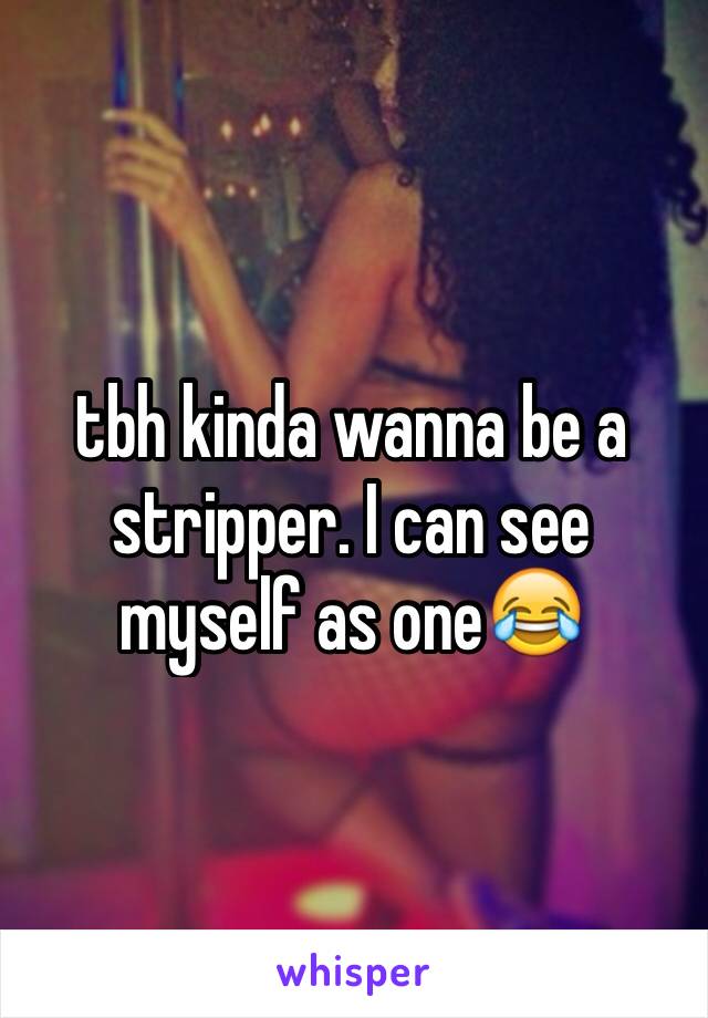 tbh kinda wanna be a stripper. I can see myself as one😂