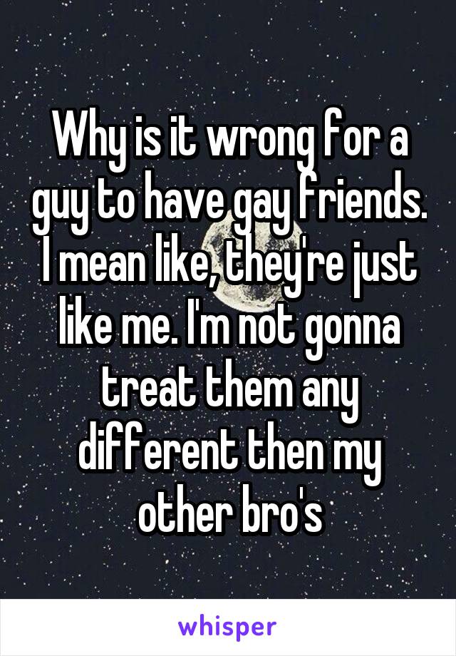 Why is it wrong for a guy to have gay friends. I mean like, they're just like me. I'm not gonna treat them any different then my other bro's