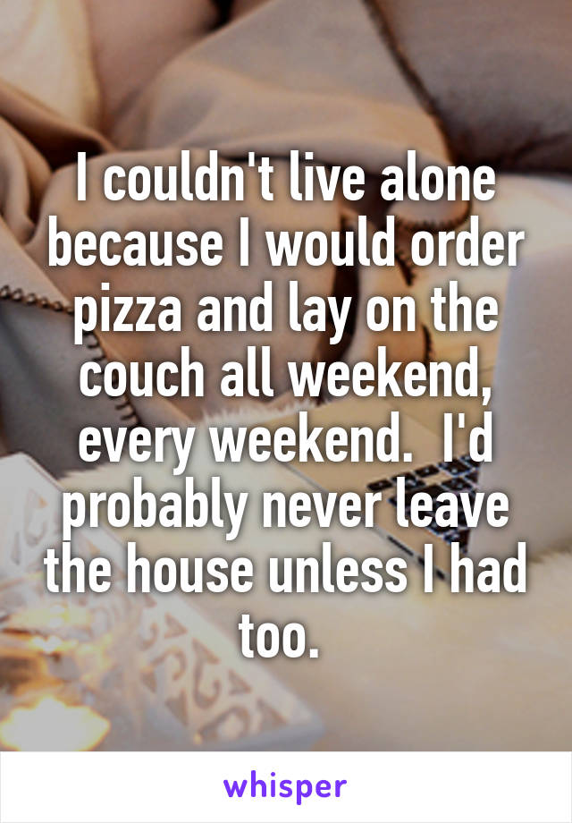 I couldn't live alone because I would order pizza and lay on the couch all weekend, every weekend.  I'd probably never leave the house unless I had too. 
