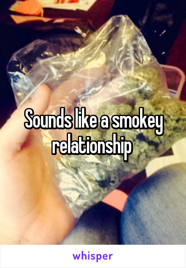 Sounds like a smokey relationship 