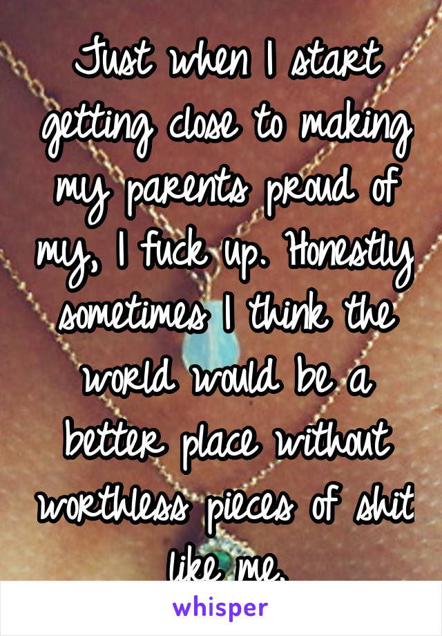 Just when I start getting close to making my parents proud of my, I fuck up. Honestly sometimes I think the world would be a better place without worthless pieces of shit like me.
