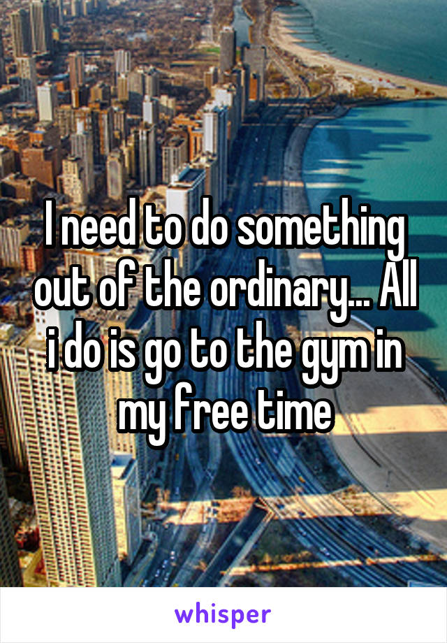 I need to do something out of the ordinary... All i do is go to the gym in my free time