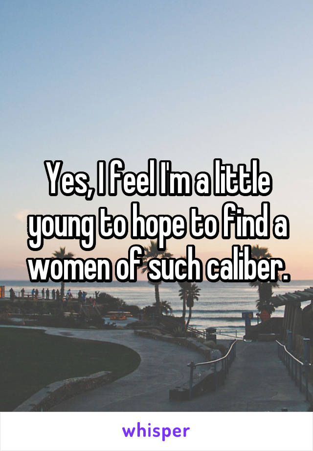 Yes, I feel I'm a little young to hope to find a women of such caliber.