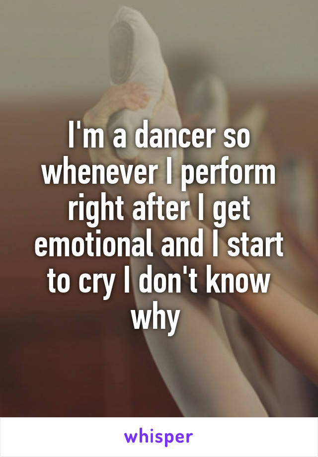 I'm a dancer so whenever I perform right after I get emotional and I start to cry I don't know why 