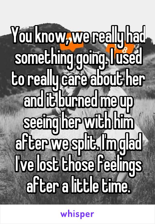 You know, we really had something going. I used to really care about her and it burned me up seeing her with him after we split. I'm glad I've lost those feelings after a little time.
