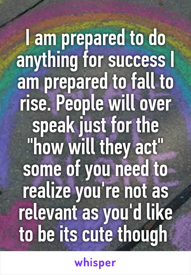 I am prepared to do anything for success I am prepared to fall to rise. People will over speak just for the "how will they act" some of you need to realize you're not as relevant as you'd like to be its cute though 