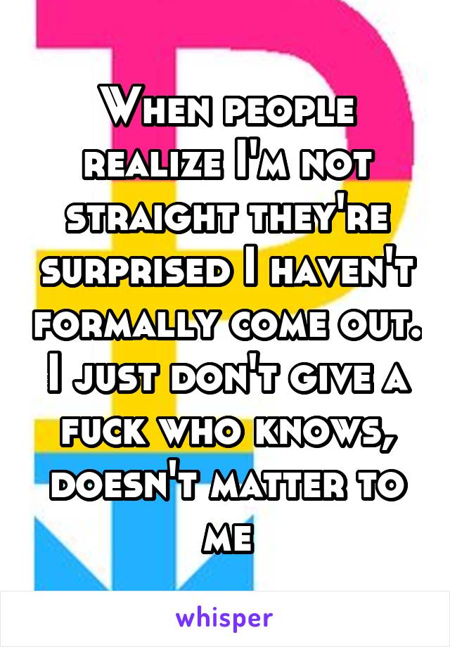 When people realize I'm not straight they're surprised I haven't formally come out. I just don't give a fuck who knows, doesn't matter to me