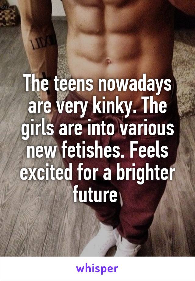 The teens nowadays are very kinky. The girls are into various new fetishes. Feels excited for a brighter future 