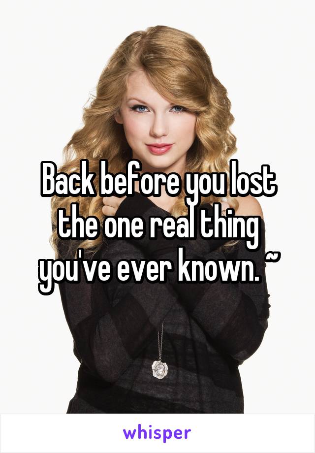 Back before you lost the one real thing you've ever known. ~