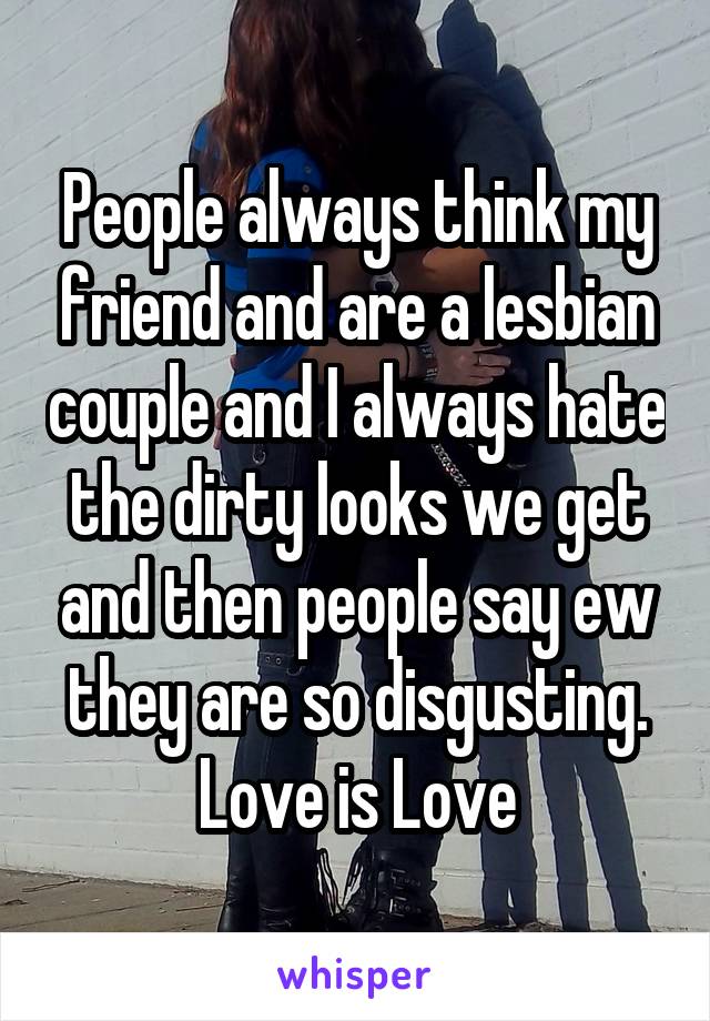 People always think my friend and are a lesbian couple and I always hate the dirty looks we get and then people say ew they are so disgusting. Love is Love