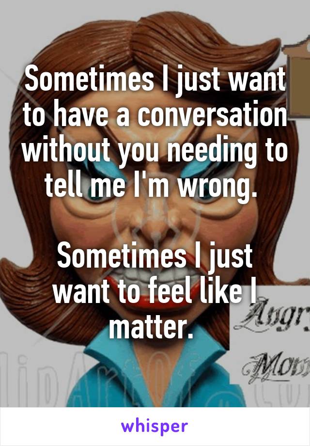 Sometimes I just want to have a conversation without you needing to tell me I'm wrong. 

Sometimes I just want to feel like I matter. 
