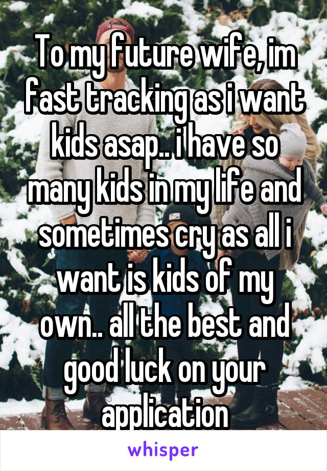 To my future wife, im fast tracking as i want kids asap.. i have so many kids in my life and sometimes cry as all i want is kids of my own.. all the best and good luck on your application