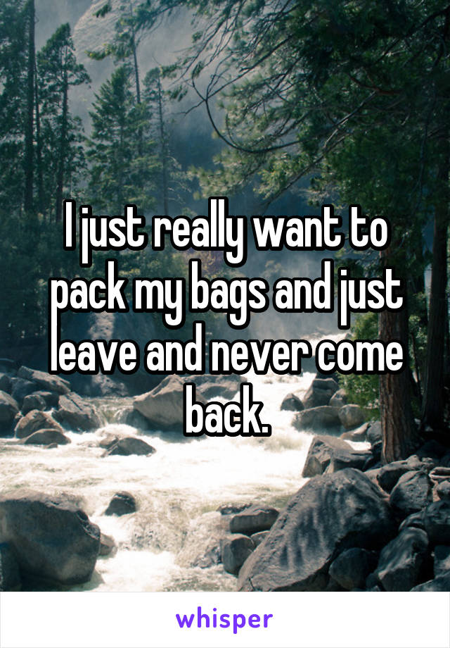 I just really want to pack my bags and just leave and never come back.
